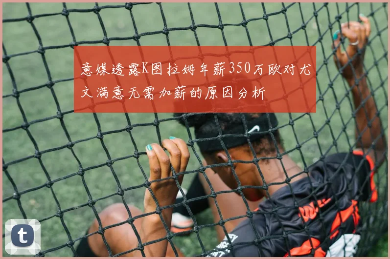 意媒透露K图拉姆年薪350万欧对尤文满意无需加薪的原因分析