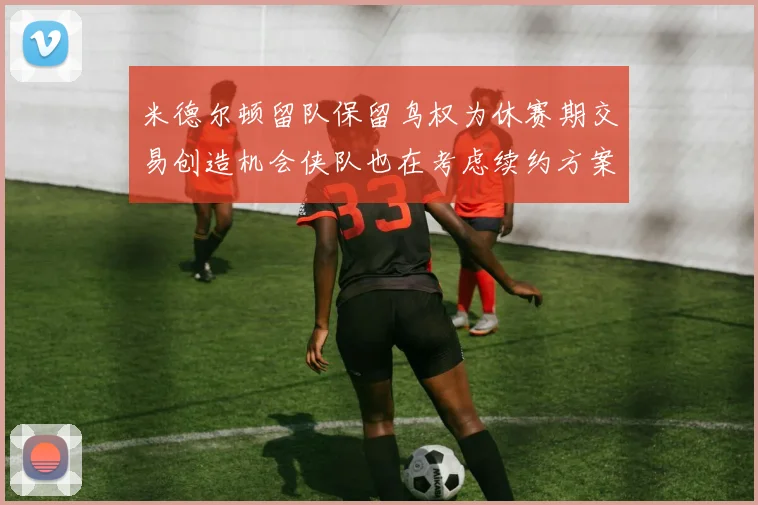 米德尔顿留队保留鸟权为休赛期交易创造机会侠队也在考虑续约方案