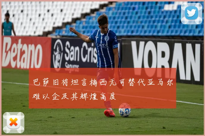 巴萨旧将坦言梅西无可替代亚马尔难以企及其辉煌高度