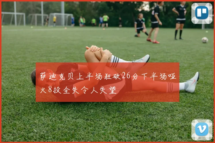 萨迪克贝上半场狂砍26分下半场哑火8投全失令人失望