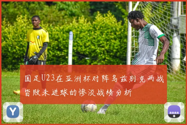 国足U23在亚洲杯对阵乌兹别克两战皆败未进球的惨淡战绩分析
