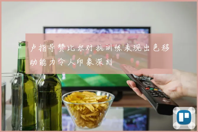 卢指导赞比尔对抗训练表现出色移动能力令人印象深刻