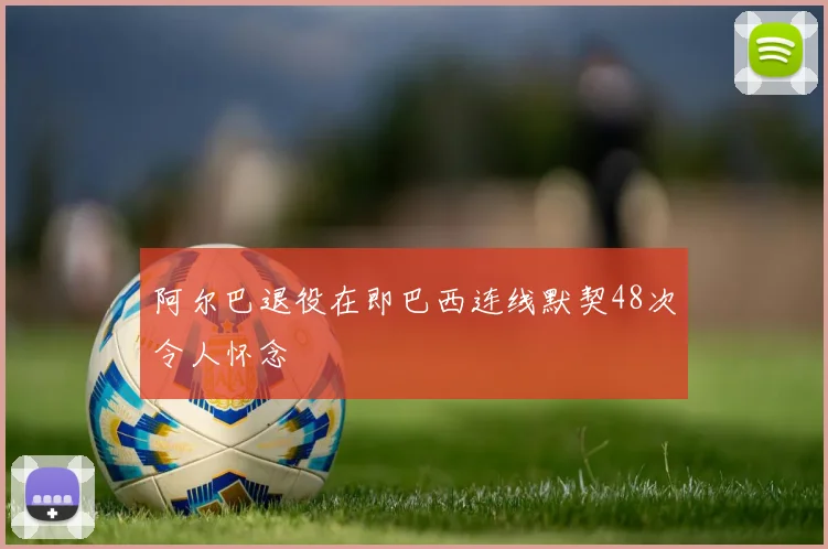 阿尔巴退役在即巴西连线默契48次令人怀念