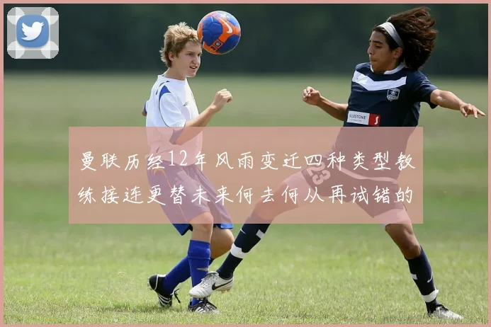 曼联历经12年风雨变迁四种类型教练接连更替未来何去何从再试错的空间有多少