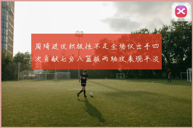 周琦进攻积极性不足全场仅出手四次贡献七分八篮板两助攻表现平淡