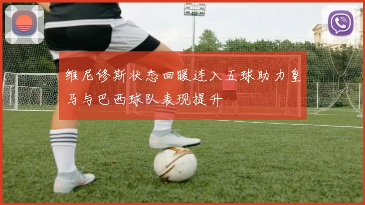 维尼修斯状态回暖连入五球助力皇马与巴西球队表现提升