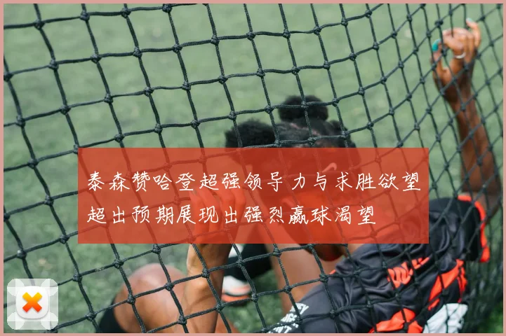 泰森赞哈登超强领导力与求胜欲望超出预期展现出强烈赢球渴望