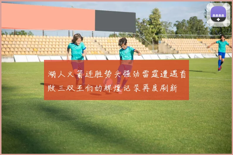 湖人火箭连胜势头强劲雷霆遭遇首败三双王们的辉煌记录再度刷新