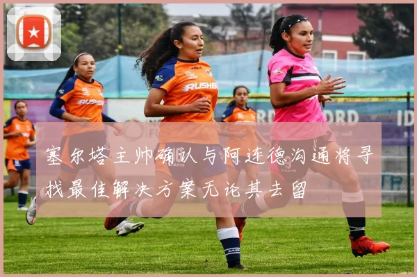 塞尔塔主帅确认与阿连德沟通将寻找最佳解决方案无论其去留