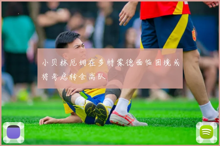小贝林厄姆在多特蒙德面临困境或将考虑转会离队