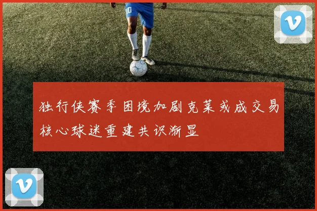 独行侠赛季困境加剧克莱或成交易核心球迷重建共识渐显