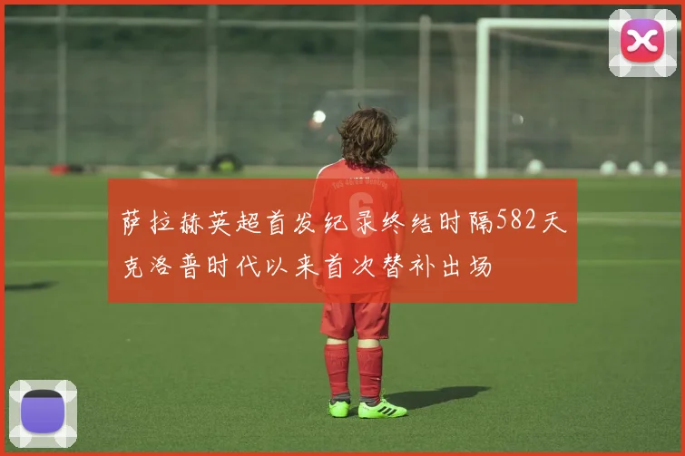 萨拉赫英超首发纪录终结时隔582天克洛普时代以来首次替补出场