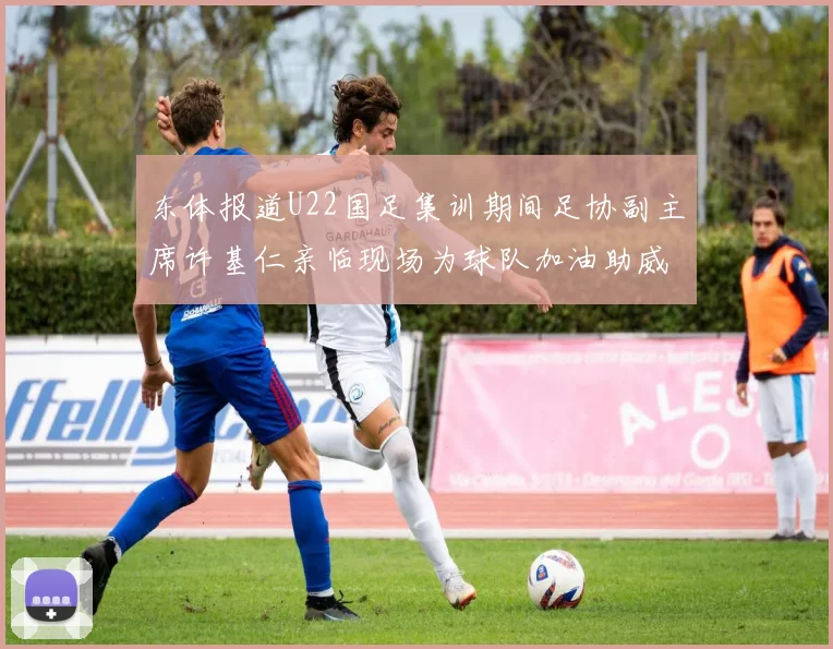东体报道U22国足集训期间足协副主席许基仁亲临现场为球队加油助威