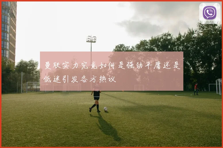 曼联实力究竟如何是强劲平庸还是低迷引发各方热议