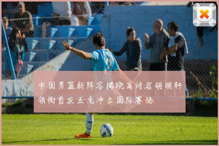 中国男篮新阵容揭晓高诗岩胡明轩领衔首发五虎冲击国际赛场