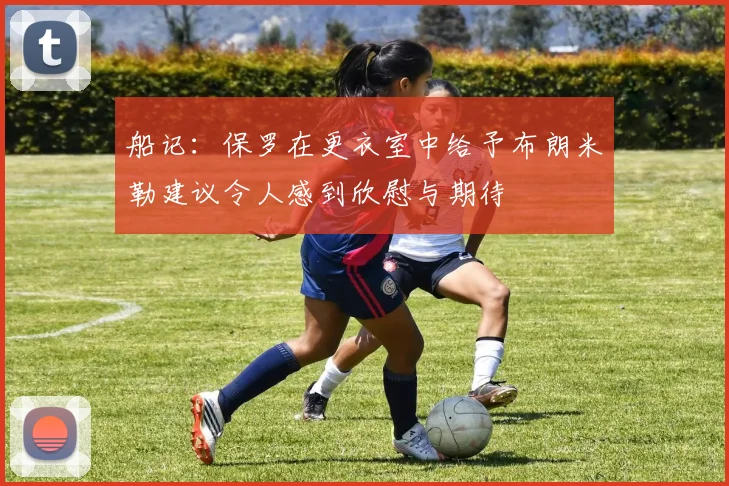 船记：保罗在更衣室中给予布朗米勒建议令人感到欣慰与期待