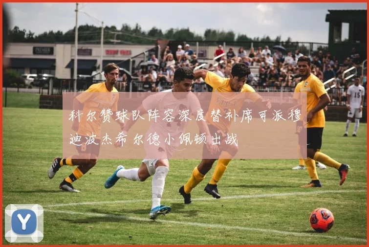 科尔赞球队阵容深度替补席可派穆迪波杰希尔德小佩顿出战