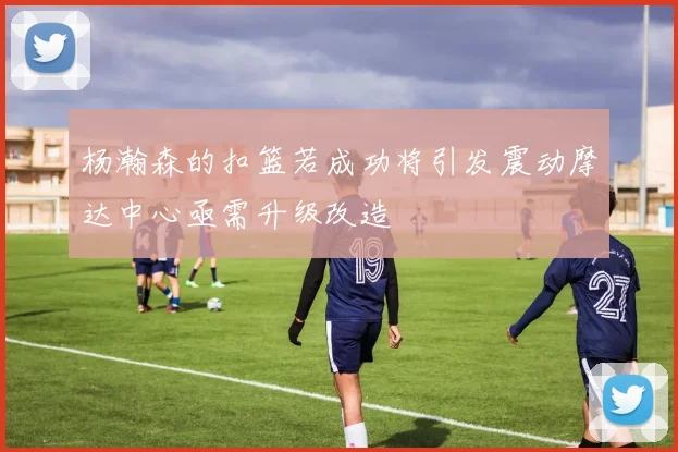 杨瀚森的扣篮若成功将引发震动摩达中心亟需升级改造