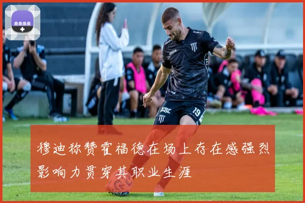 穆迪称赞霍福德在场上存在感强烈影响力贯穿其职业生涯