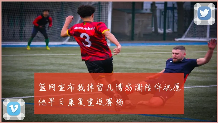 篮网宣布裁掉曾凡博感谢陪伴祝愿他早日康复重返赛场