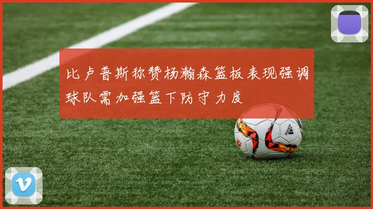比卢普斯称赞杨瀚森篮板表现强调球队需加强篮下防守力度
