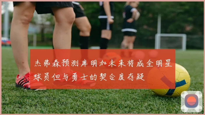 杰弗森预测库明加未来将成全明星球员但与勇士的契合度存疑