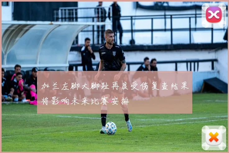 加兰左脚大脚趾再度受伤复查结果将影响未来比赛安排