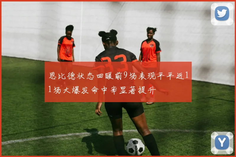 恩比德状态回暖前9场表现平平近11场大爆发命中率显著提升