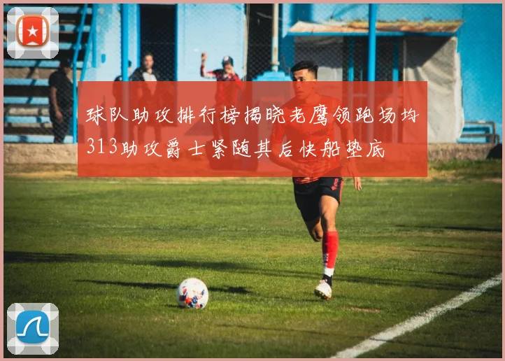球队助攻排行榜揭晓老鹰领跑场均313助攻爵士紧随其后快船垫底