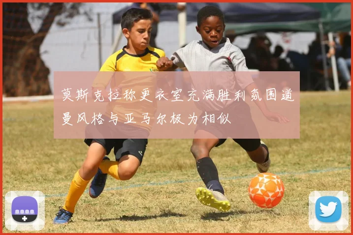 莫斯克拉称更衣室充满胜利氛围道曼风格与亚马尔极为相似