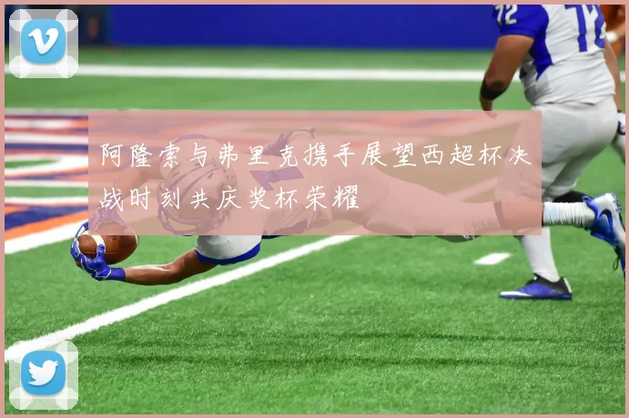 阿隆索与弗里克携手展望西超杯决战时刻共庆奖杯荣耀